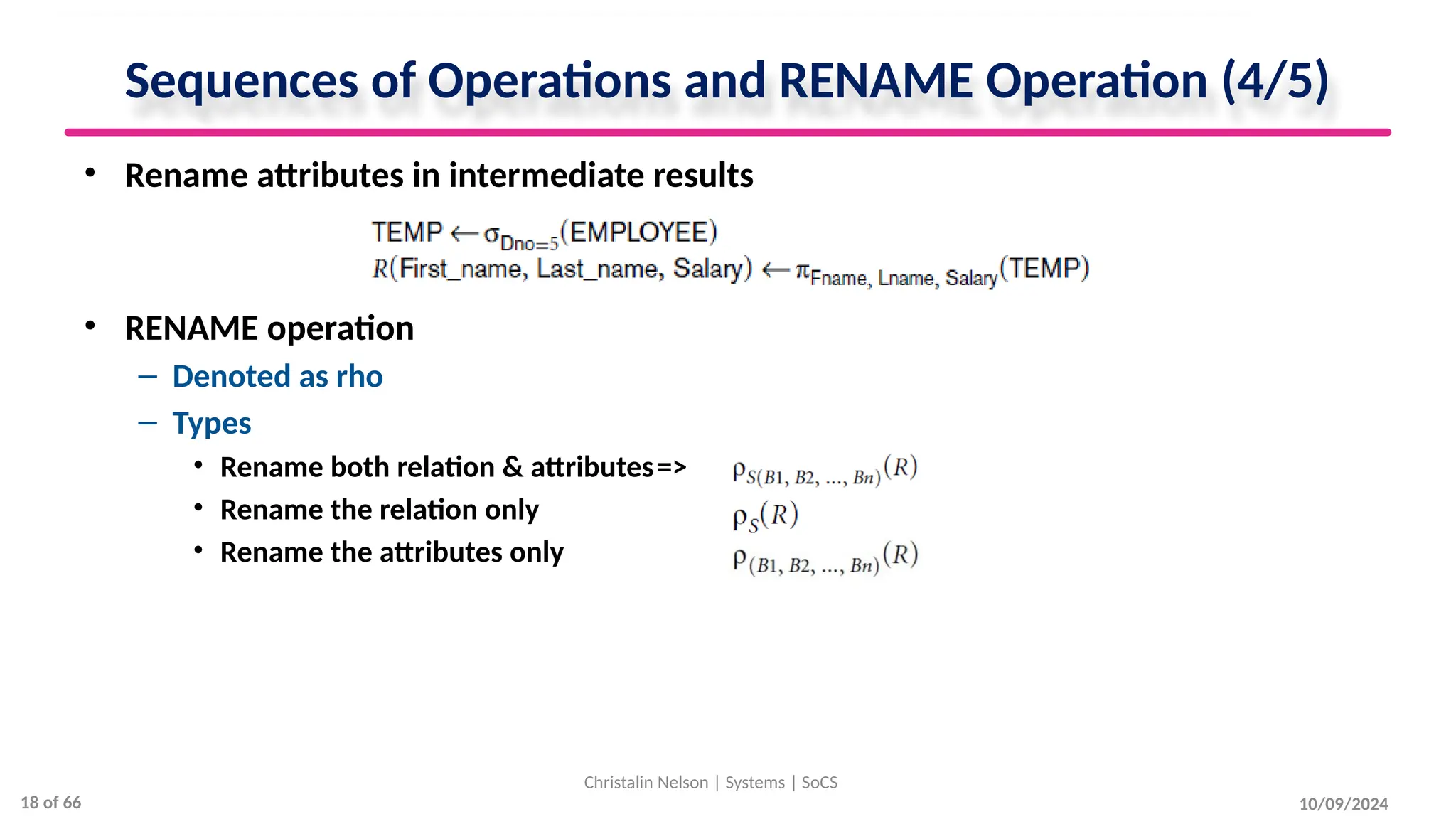 Sequences of Operations and RENAME Operation (4/5)
• Rename attributes in intermediate results
• RENAME operation
– Denoted as rho
– Types
• Rename both relation & attributes=>
• Rename the relation only =>
• Rename the attributes only =>
10/09/2024
Christalin Nelson | Systems | SoCS
18 of 66
 