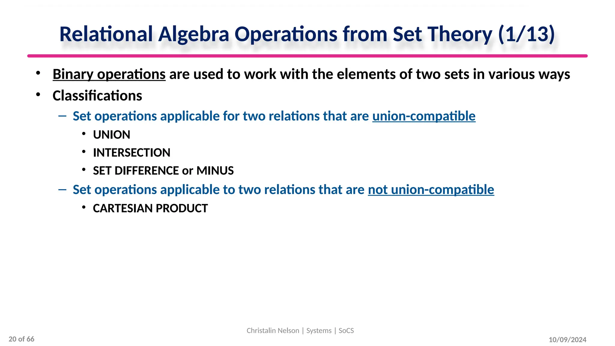 Relational Algebra Operations from Set Theory (1/13)
• Binary operations are used to work with the elements of two sets in various ways
• Classifications
– Set operations applicable for two relations that are union-compatible
• UNION
• INTERSECTION
• SET DIFFERENCE or MINUS
– Set operations applicable to two relations that are not union-compatible
• CARTESIAN PRODUCT
10/09/2024
Christalin Nelson | Systems | SoCS
20 of 66
 