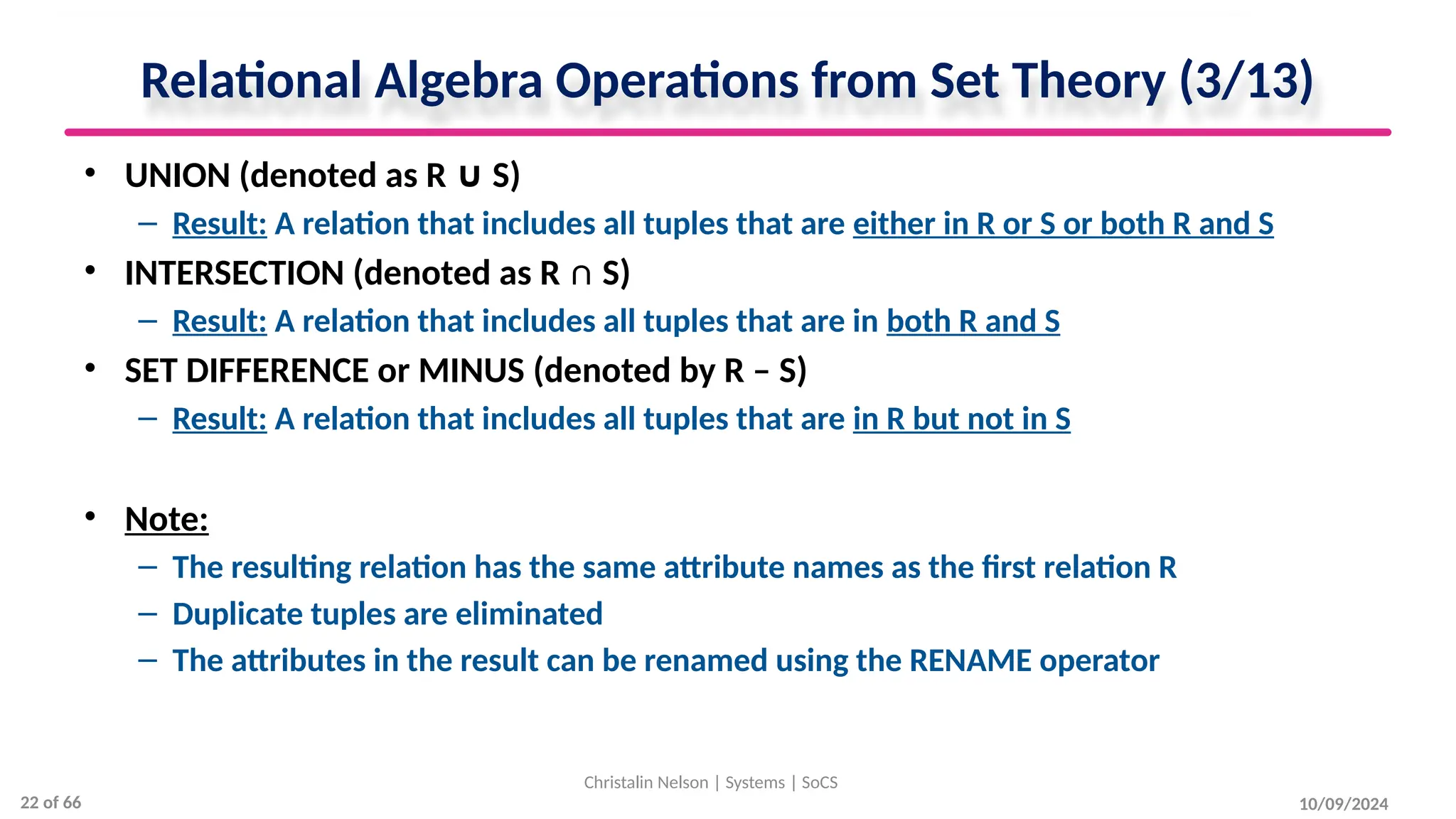 Relational Algebra Operations from Set Theory (3/13)
• UNION (denoted as R S)
∪
– Result: A relation that includes all tuples that are either in R or S or both R and S
• INTERSECTION (denoted as R ∩ S)
– Result: A relation that includes all tuples that are in both R and S
• SET DIFFERENCE or MINUS (denoted by R – S)
– Result: A relation that includes all tuples that are in R but not in S
• Note:
– The resulting relation has the same attribute names as the first relation R
– Duplicate tuples are eliminated
– The attributes in the result can be renamed using the RENAME operator
10/09/2024
Christalin Nelson | Systems | SoCS
22 of 66
 
