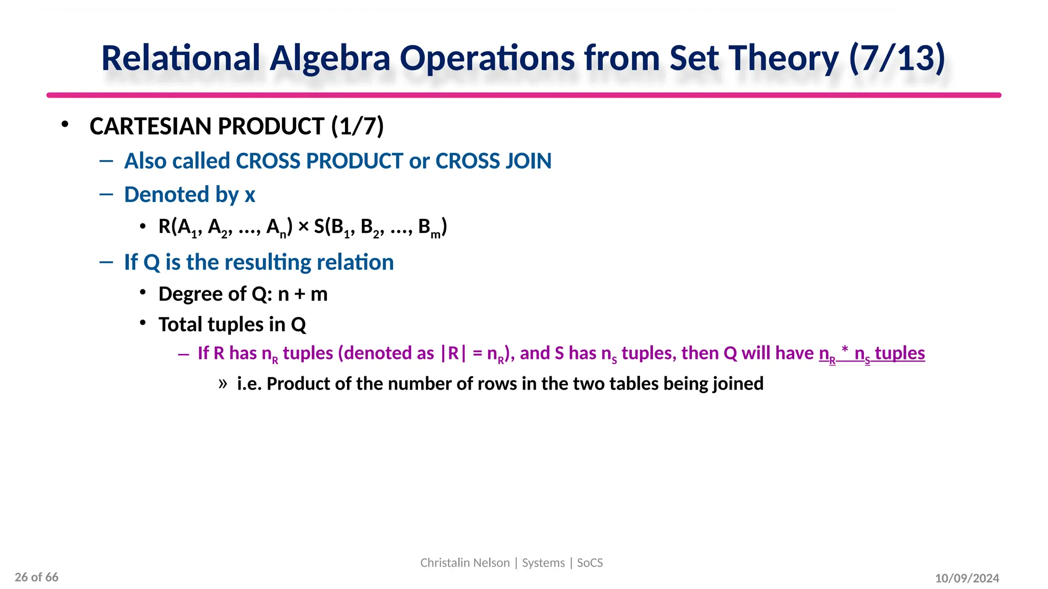 Relational Algebra Operations from Set Theory (7/13)
• CARTESIAN PRODUCT (1/7)
– Also called CROSS PRODUCT or CROSS JOIN
– Denoted by x
• R(A1, A2, ..., An) × S(B1, B2, ..., Bm)
– If Q is the resulting relation
• Degree of Q: n + m
• Total tuples in Q
– If R has nR tuples (denoted as |R| = nR), and S has nS tuples, then Q will have nR * nS tuples
» i.e. Product of the number of rows in the two tables being joined
10/09/2024
Christalin Nelson | Systems | SoCS
26 of 66
 