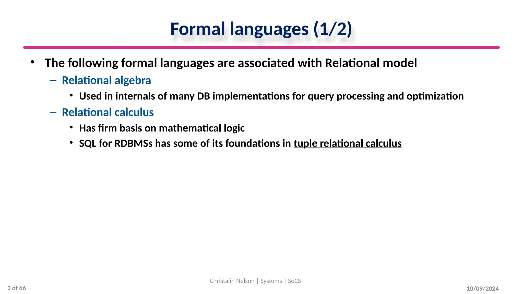 Formal languages (1/2)
• The following formal languages are associated with Relational model
– Relational algebra
• Used in internals of many DB implementations for query processing and optimization
– Relational calculus
• Has firm basis on mathematical logic
• SQL for RDBMSs has some of its foundations in tuple relational calculus
10/09/2024
Christalin Nelson | Systems | SoCS
3 of 66
 