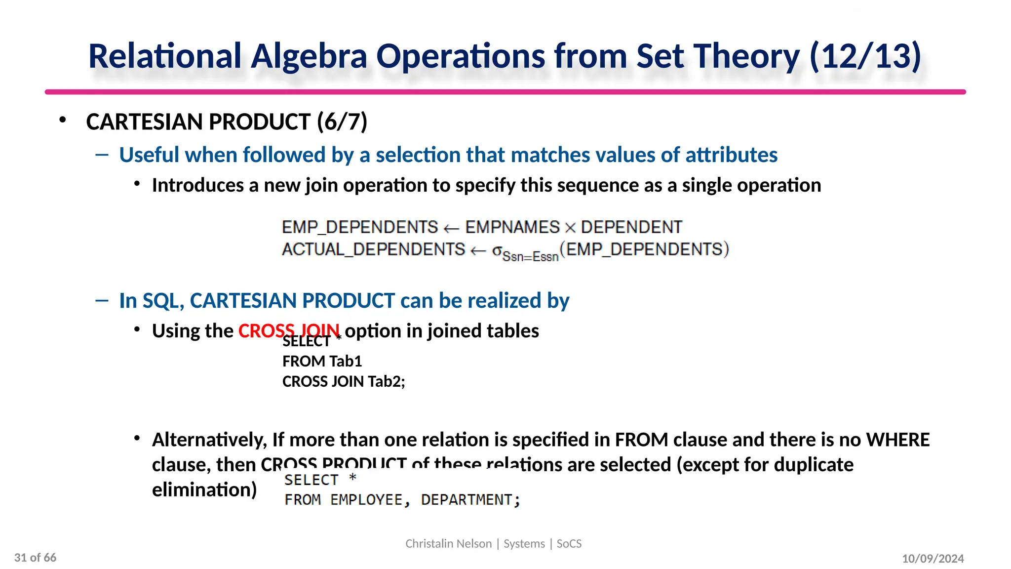 Relational Algebra Operations from Set Theory (12/13)
• CARTESIAN PRODUCT (6/7)
– Useful when followed by a selection that matches values of attributes
• Introduces a new join operation to specify this sequence as a single operation
– In SQL, CARTESIAN PRODUCT can be realized by
• Using the CROSS JOIN option in joined tables
• Alternatively, If more than one relation is specified in FROM clause and there is no WHERE
clause, then CROSS PRODUCT of these relations are selected (except for duplicate
elimination)
10/09/2024
Christalin Nelson | Systems | SoCS
SELECT *
FROM Tab1
CROSS JOIN Tab2;
31 of 66
 