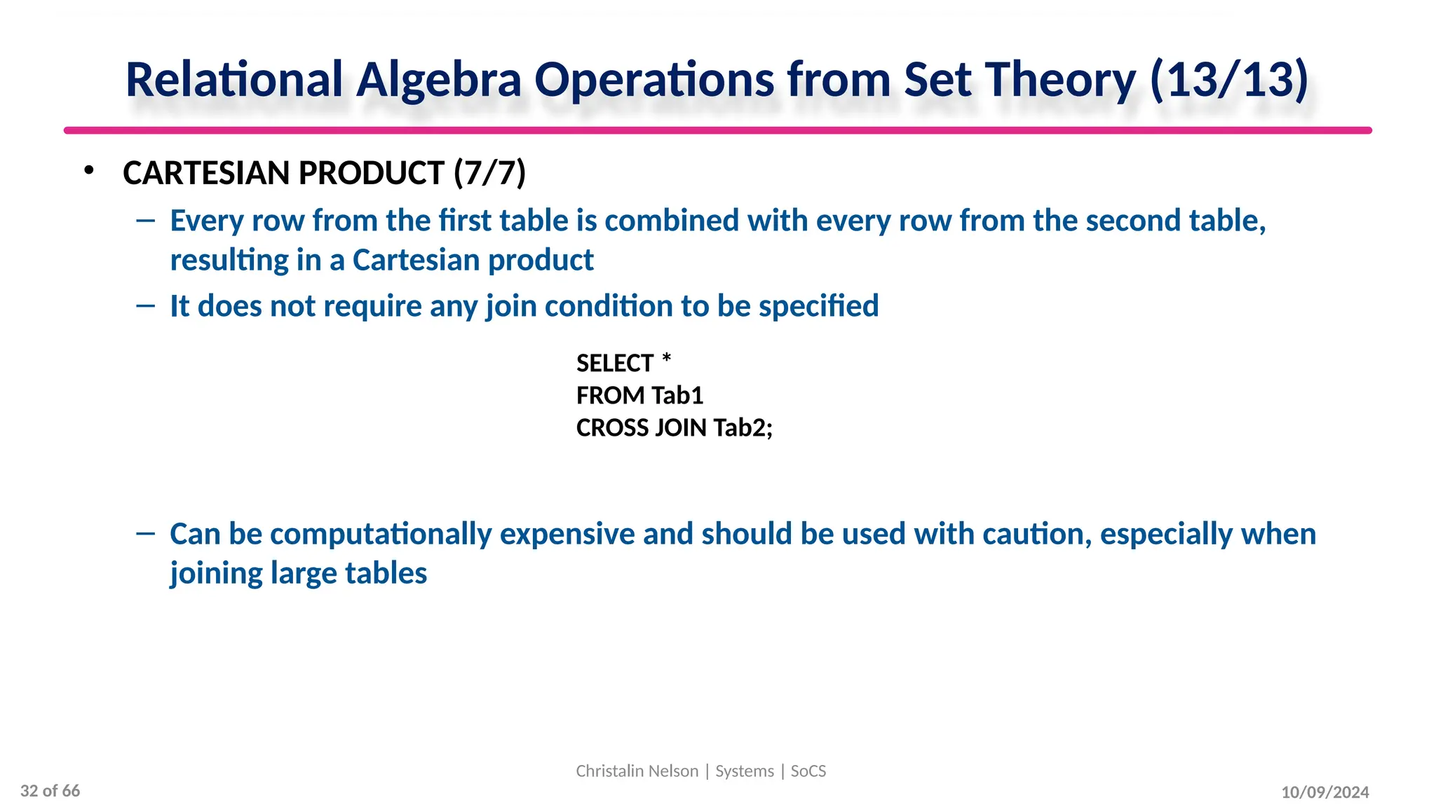 10/09/2024
Relational Algebra Operations from Set Theory (13/13)
• CARTESIAN PRODUCT (7/7)
– Every row from the first table is combined with every row from the second table,
resulting in a Cartesian product
– It does not require any join condition to be specified
– Can be computationally expensive and should be used with caution, especially when
joining large tables
Christalin Nelson | Systems | SoCS
SELECT *
FROM Tab1
CROSS JOIN Tab2;
32 of 66
 