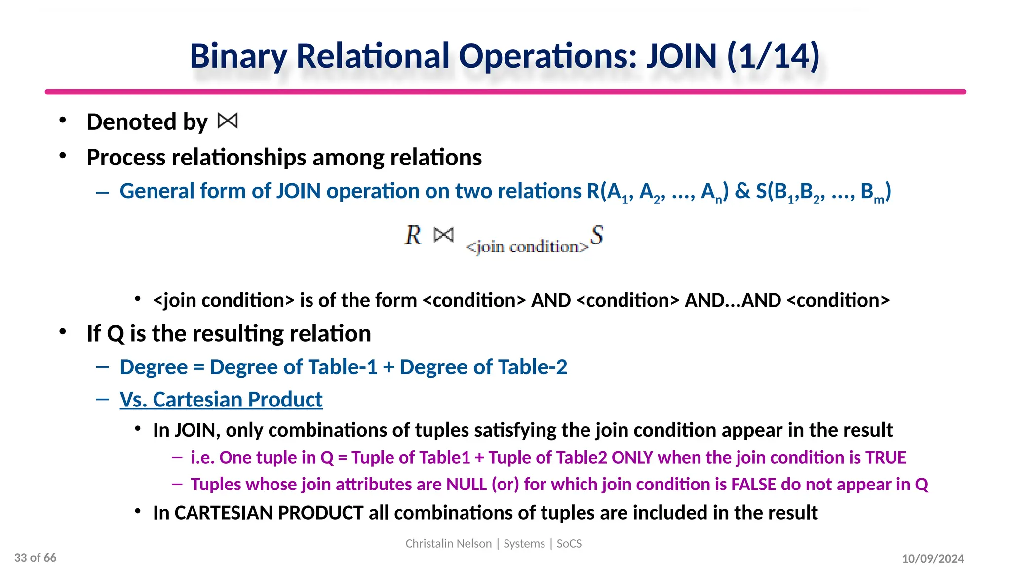 Binary Relational Operations: JOIN (1/14)
• Denoted by
• Process relationships among relations
– General form of JOIN operation on two relations R(A1, A2, ..., An) & S(B1,B2, ..., Bm)
• <join condition> is of the form <condition> AND <condition> AND...AND <condition>
• If Q is the resulting relation
– Degree = Degree of Table-1 + Degree of Table-2
– Vs. Cartesian Product
• In JOIN, only combinations of tuples satisfying the join condition appear in the result
– i.e. One tuple in Q = Tuple of Table1 + Tuple of Table2 ONLY when the join condition is TRUE
– Tuples whose join attributes are NULL (or) for which join condition is FALSE do not appear in Q
• In CARTESIAN PRODUCT all combinations of tuples are included in the result
10/09/2024
Christalin Nelson | Systems | SoCS
33 of 66
 