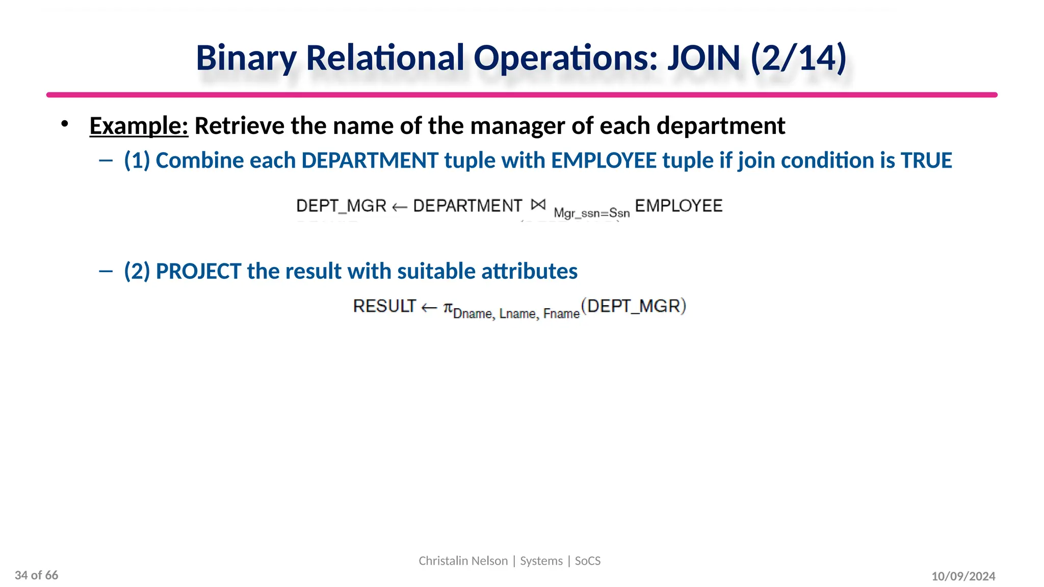 Binary Relational Operations: JOIN (2/14)
• Example: Retrieve the name of the manager of each department
– (1) Combine each DEPARTMENT tuple with EMPLOYEE tuple if join condition is TRUE
– (2) PROJECT the result with suitable attributes
10/09/2024
Christalin Nelson | Systems | SoCS
34 of 66
 