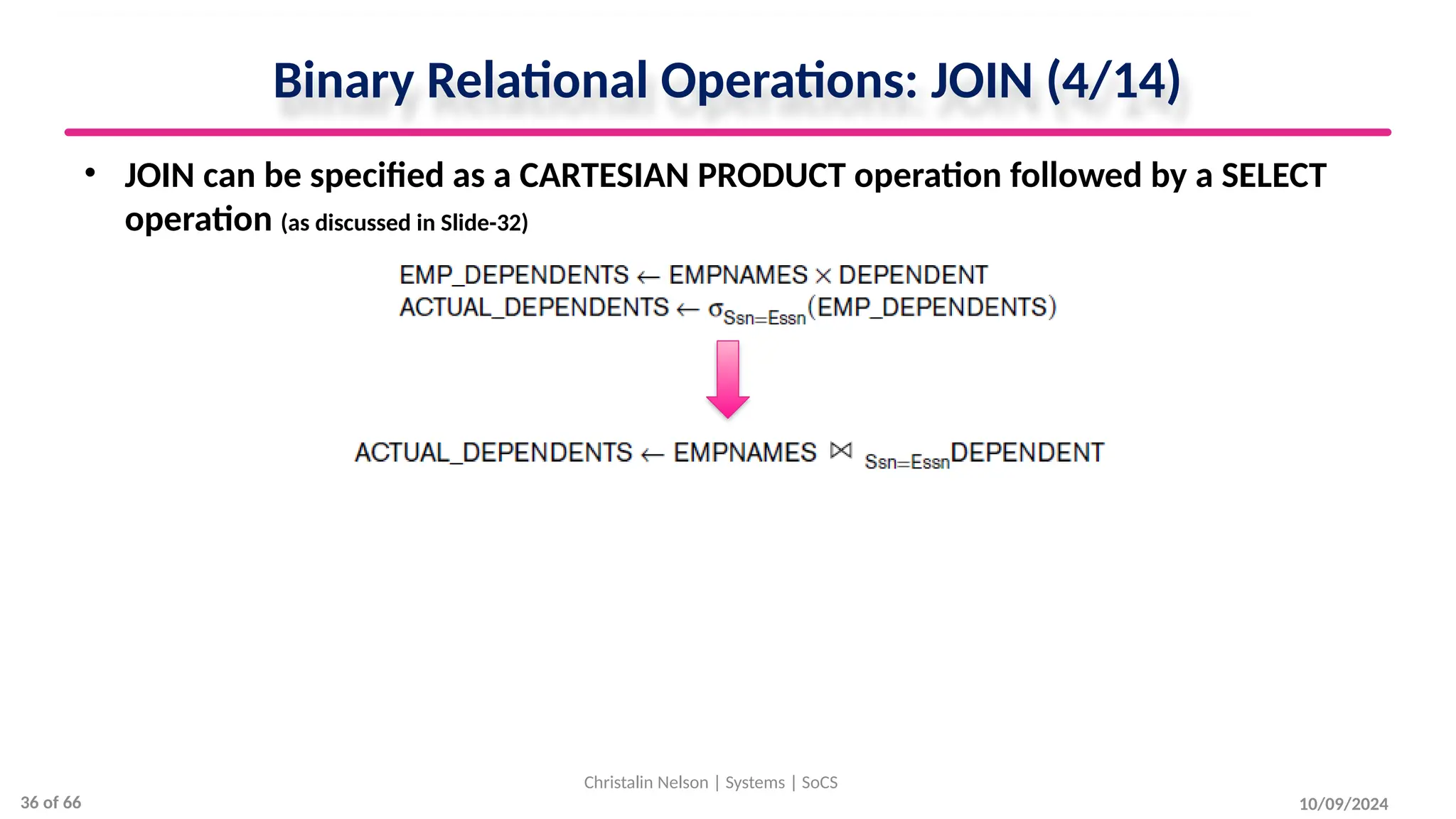 Binary Relational Operations: JOIN (4/14)
• JOIN can be specified as a CARTESIAN PRODUCT operation followed by a SELECT
operation (as discussed in Slide-32)
10/09/2024
Christalin Nelson | Systems | SoCS
36 of 66
 