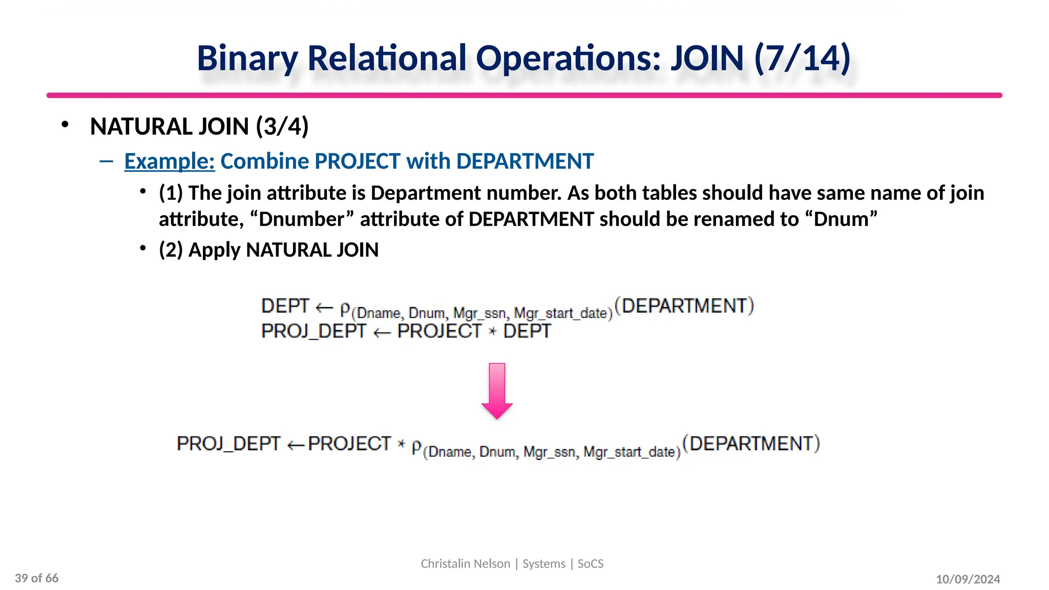 Binary Relational Operations: JOIN (7/14)
• NATURAL JOIN (3/4)
– Example: Combine PROJECT with DEPARTMENT
• (1) The join attribute is Department number. As both tables should have same name of join
attribute, “Dnumber” attribute of DEPARTMENT should be renamed to “Dnum”
• (2) Apply NATURAL JOIN
10/09/2024
Christalin Nelson | Systems | SoCS
39 of 66
 