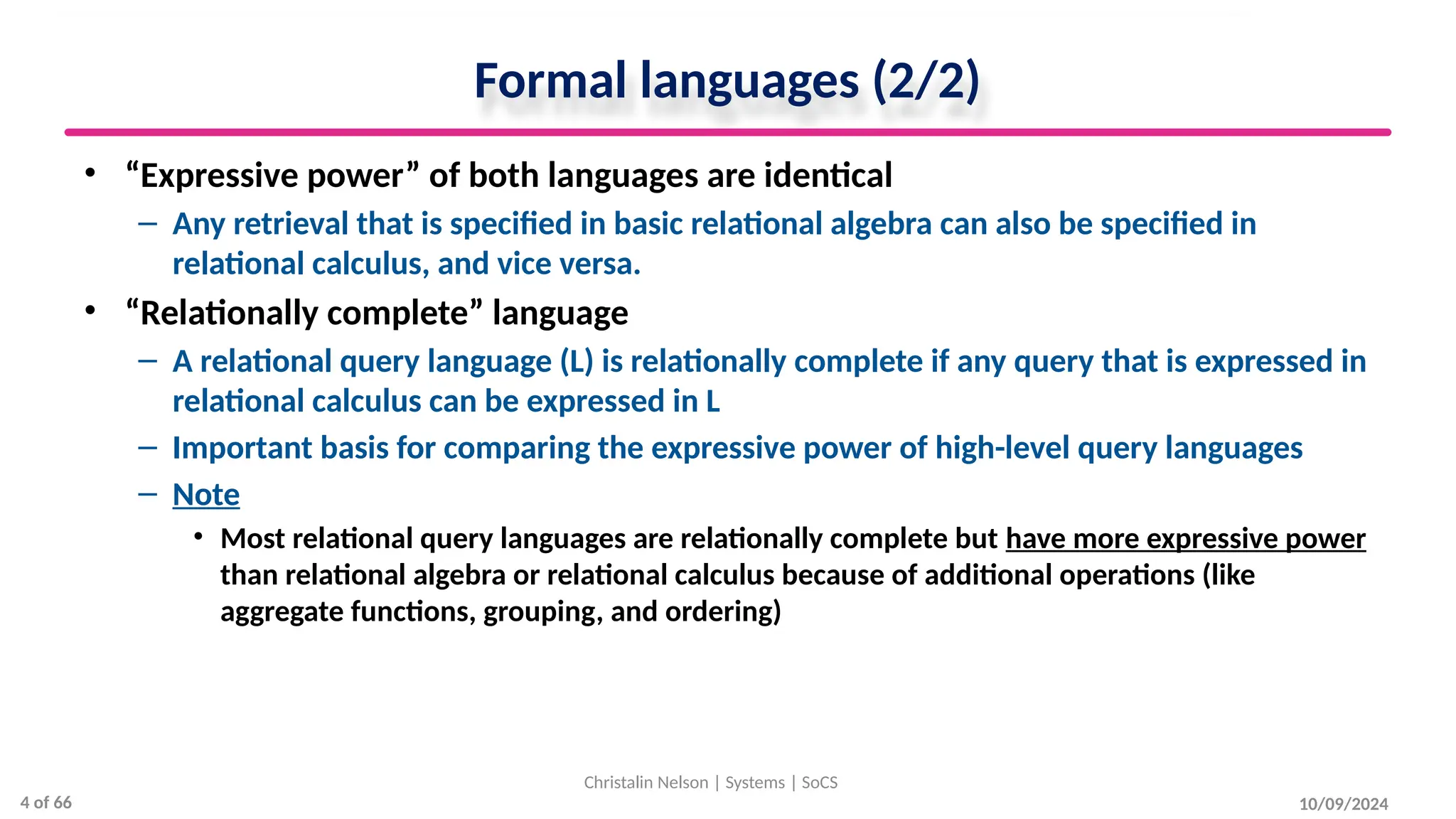 Formal languages (2/2)
• “Expressive power” of both languages are identical
– Any retrieval that is specified in basic relational algebra can also be specified in
relational calculus, and vice versa.
• “Relationally complete” language
– A relational query language (L) is relationally complete if any query that is expressed in
relational calculus can be expressed in L
– Important basis for comparing the expressive power of high-level query languages
– Note
• Most relational query languages are relationally complete but have more expressive power
than relational algebra or relational calculus because of additional operations (like
aggregate functions, grouping, and ordering)
10/09/2024
Christalin Nelson | Systems | SoCS
4 of 66
 