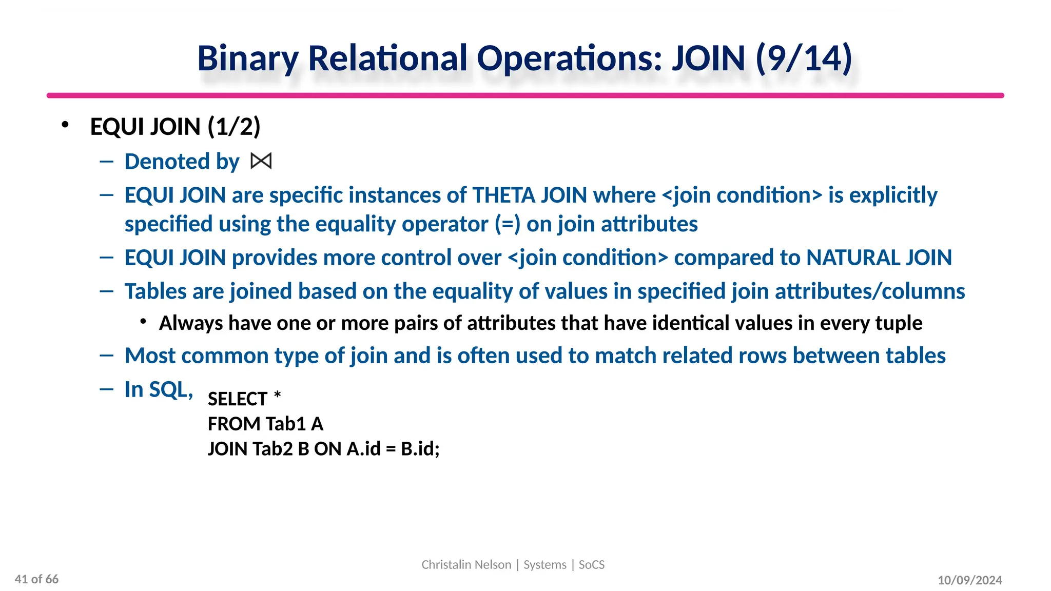 Binary Relational Operations: JOIN (9/14)
• EQUI JOIN (1/2)
– Denoted by
– EQUI JOIN are specific instances of THETA JOIN where <join condition> is explicitly
specified using the equality operator (=) on join attributes
– EQUI JOIN provides more control over <join condition> compared to NATURAL JOIN
– Tables are joined based on the equality of values in specified join attributes/columns
• Always have one or more pairs of attributes that have identical values in every tuple
– Most common type of join and is often used to match related rows between tables
– In SQL,
10/09/2024
Christalin Nelson | Systems | SoCS
SELECT *
FROM Tab1 A
JOIN Tab2 B ON A.id = B.id;
41 of 66
 