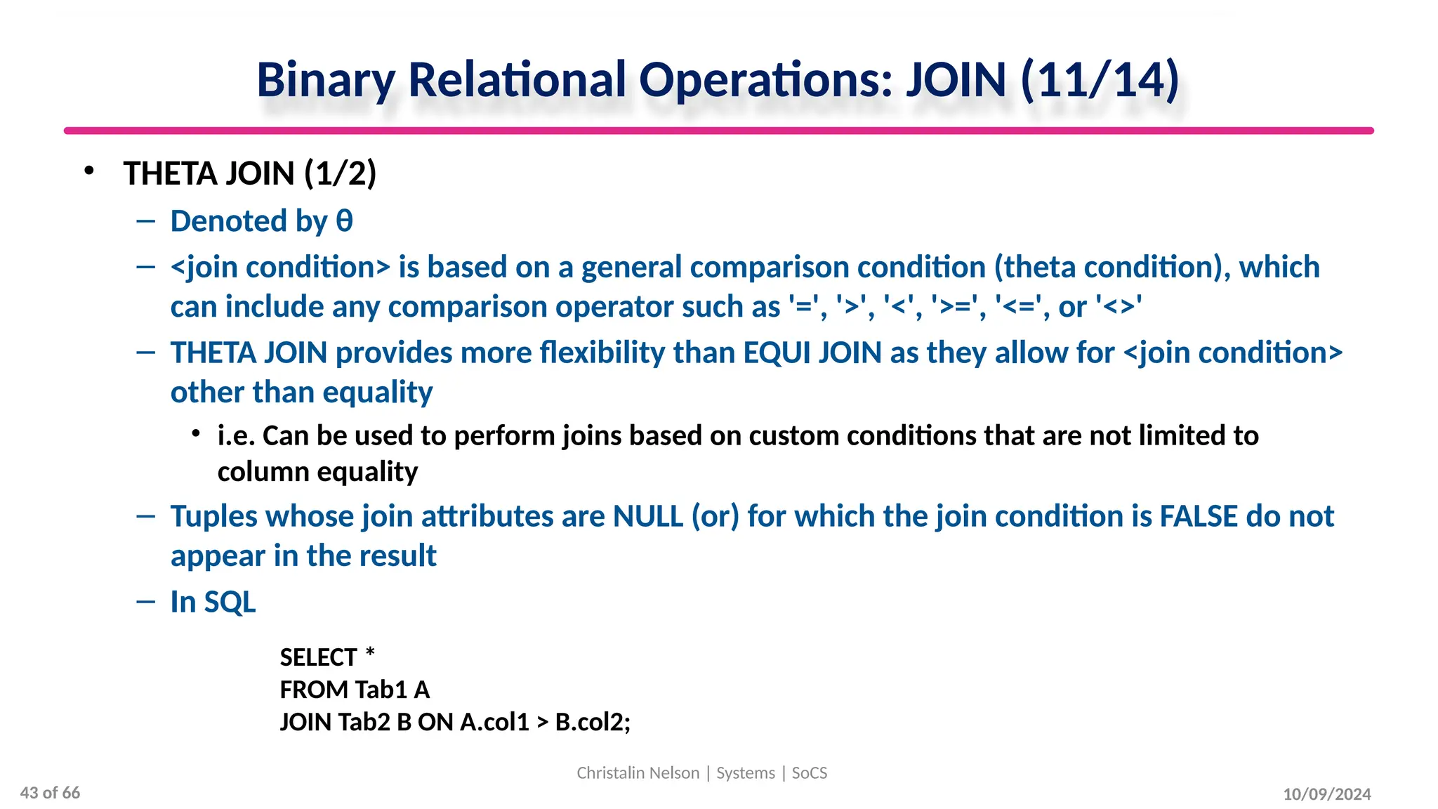 Binary Relational Operations: JOIN (11/14)
• THETA JOIN (1/2)
– Denoted by θ
– <join condition> is based on a general comparison condition (theta condition), which
can include any comparison operator such as '=', '>', '<', '>=', '<=', or '<>'
– THETA JOIN provides more flexibility than EQUI JOIN as they allow for <join condition>
other than equality
• i.e. Can be used to perform joins based on custom conditions that are not limited to
column equality
– Tuples whose join attributes are NULL (or) for which the join condition is FALSE do not
appear in the result
– In SQL
10/09/2024
Christalin Nelson | Systems | SoCS
SELECT *
FROM Tab1 A
JOIN Tab2 B ON A.col1 > B.col2;
43 of 66
 