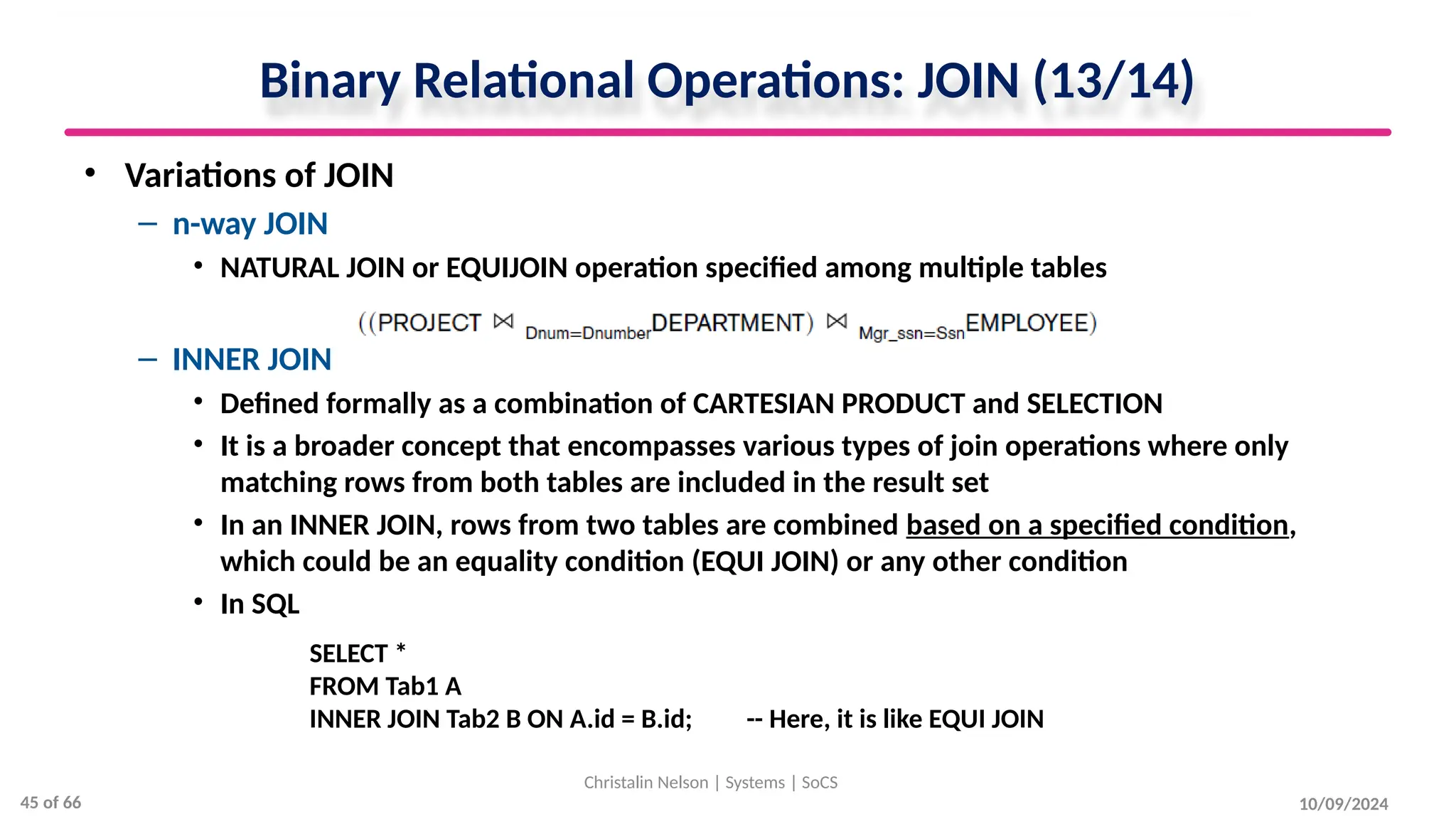 Binary Relational Operations: JOIN (13/14)
• Variations of JOIN
– n-way JOIN
• NATURAL JOIN or EQUIJOIN operation specified among multiple tables
– INNER JOIN
• Defined formally as a combination of CARTESIAN PRODUCT and SELECTION
• It is a broader concept that encompasses various types of join operations where only
matching rows from both tables are included in the result set
• In an INNER JOIN, rows from two tables are combined based on a specified condition,
which could be an equality condition (EQUI JOIN) or any other condition
• In SQL
10/09/2024
Christalin Nelson | Systems | SoCS
SELECT *
FROM Tab1 A
INNER JOIN Tab2 B ON A.id = B.id; -- Here, it is like EQUI JOIN
45 of 66
 