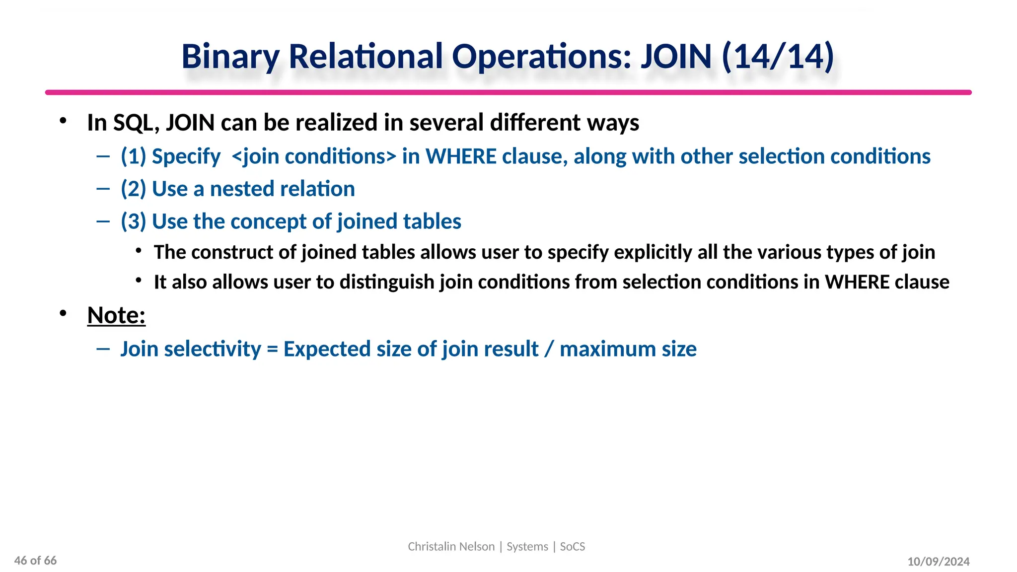 Binary Relational Operations: JOIN (14/14)
• In SQL, JOIN can be realized in several different ways
– (1) Specify <join conditions> in WHERE clause, along with other selection conditions
– (2) Use a nested relation
– (3) Use the concept of joined tables
• The construct of joined tables allows user to specify explicitly all the various types of join
• It also allows user to distinguish join conditions from selection conditions in WHERE clause
• Note:
– Join selectivity = Expected size of join result / maximum size
10/09/2024
Christalin Nelson | Systems | SoCS
46 of 66
 