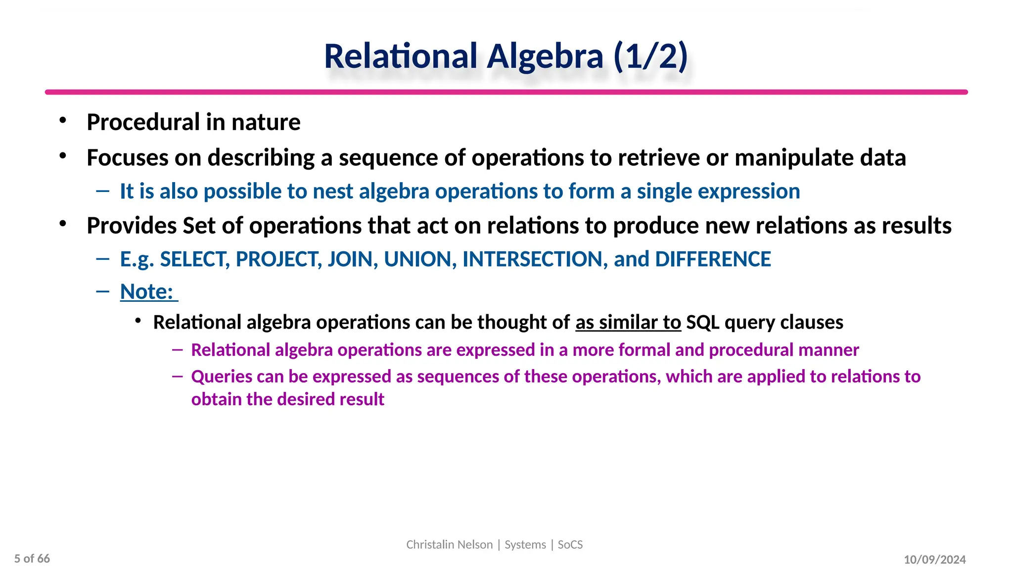Relational Algebra (1/2)
• Procedural in nature
• Focuses on describing a sequence of operations to retrieve or manipulate data
– It is also possible to nest algebra operations to form a single expression
• Provides Set of operations that act on relations to produce new relations as results
– E.g. SELECT, PROJECT, JOIN, UNION, INTERSECTION, and DIFFERENCE
– Note:
• Relational algebra operations can be thought of as similar to SQL query clauses
– Relational algebra operations are expressed in a more formal and procedural manner
– Queries can be expressed as sequences of these operations, which are applied to relations to
obtain the desired result
10/09/2024
Christalin Nelson | Systems | SoCS
5 of 66
 