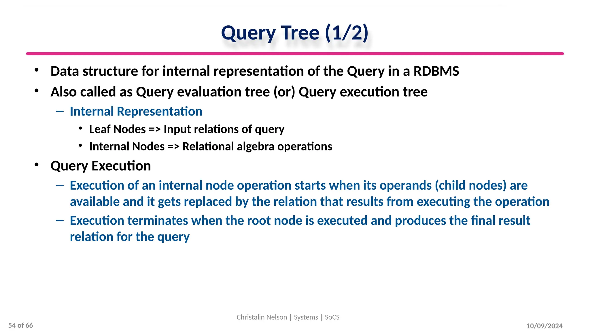 Query Tree (1/2)
• Data structure for internal representation of the Query in a RDBMS
• Also called as Query evaluation tree (or) Query execution tree
– Internal Representation
• Leaf Nodes => Input relations of query
• Internal Nodes => Relational algebra operations
• Query Execution
– Execution of an internal node operation starts when its operands (child nodes) are
available and it gets replaced by the relation that results from executing the operation
– Execution terminates when the root node is executed and produces the final result
relation for the query
10/09/2024
Christalin Nelson | Systems | SoCS
54 of 66
 