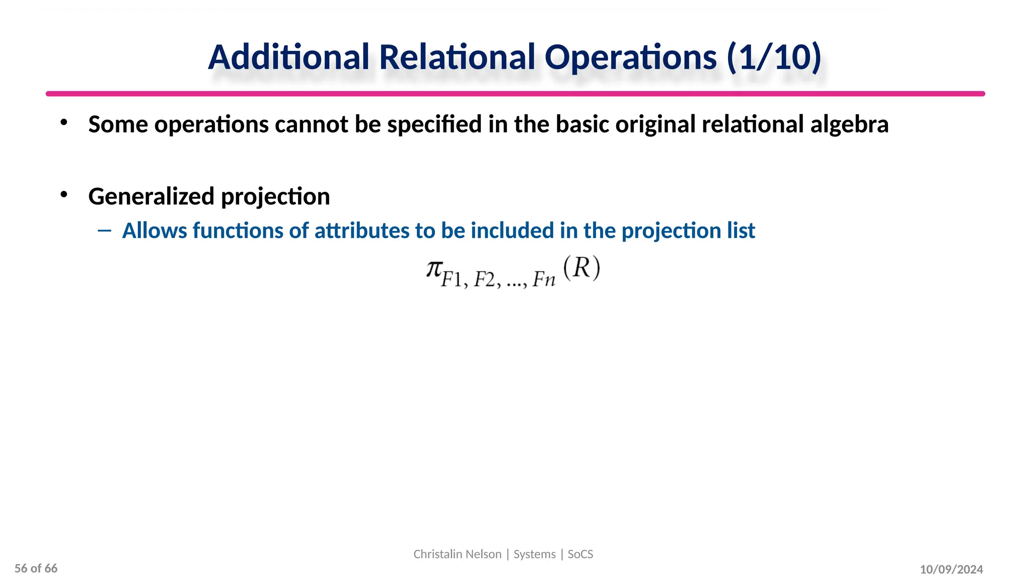Additional Relational Operations (1/10)
• Some operations cannot be specified in the basic original relational algebra
• Generalized projection
– Allows functions of attributes to be included in the projection list
10/09/2024
Christalin Nelson | Systems | SoCS
56 of 66
 