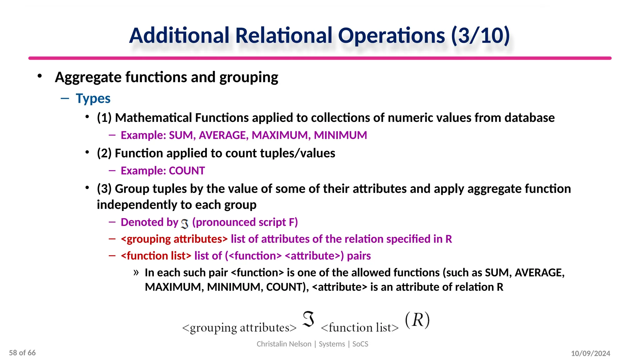 Additional Relational Operations (3/10)
• Aggregate functions and grouping
– Types
• (1) Mathematical Functions applied to collections of numeric values from database
– Example: SUM, AVERAGE, MAXIMUM, MINIMUM
• (2) Function applied to count tuples/values
– Example: COUNT
• (3) Group tuples by the value of some of their attributes and apply aggregate function
independently to each group
– Denoted by (pronounced script F)
– <grouping attributes> list of attributes of the relation specified in R
– <function list> list of (<function> <attribute>) pairs
» In each such pair <function> is one of the allowed functions (such as SUM, AVERAGE,
MAXIMUM, MINIMUM, COUNT), <attribute> is an attribute of relation R
10/09/2024
Christalin Nelson | Systems | SoCS
58 of 66
 