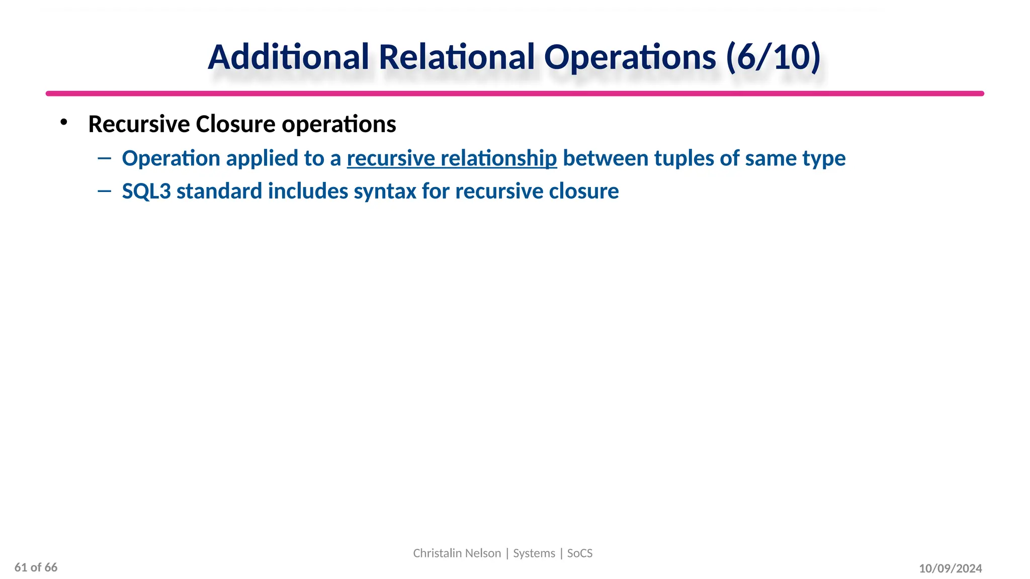 Additional Relational Operations (6/10)
• Recursive Closure operations
– Operation applied to a recursive relationship between tuples of same type
– SQL3 standard includes syntax for recursive closure
10/09/2024
Christalin Nelson | Systems | SoCS
61 of 66
 