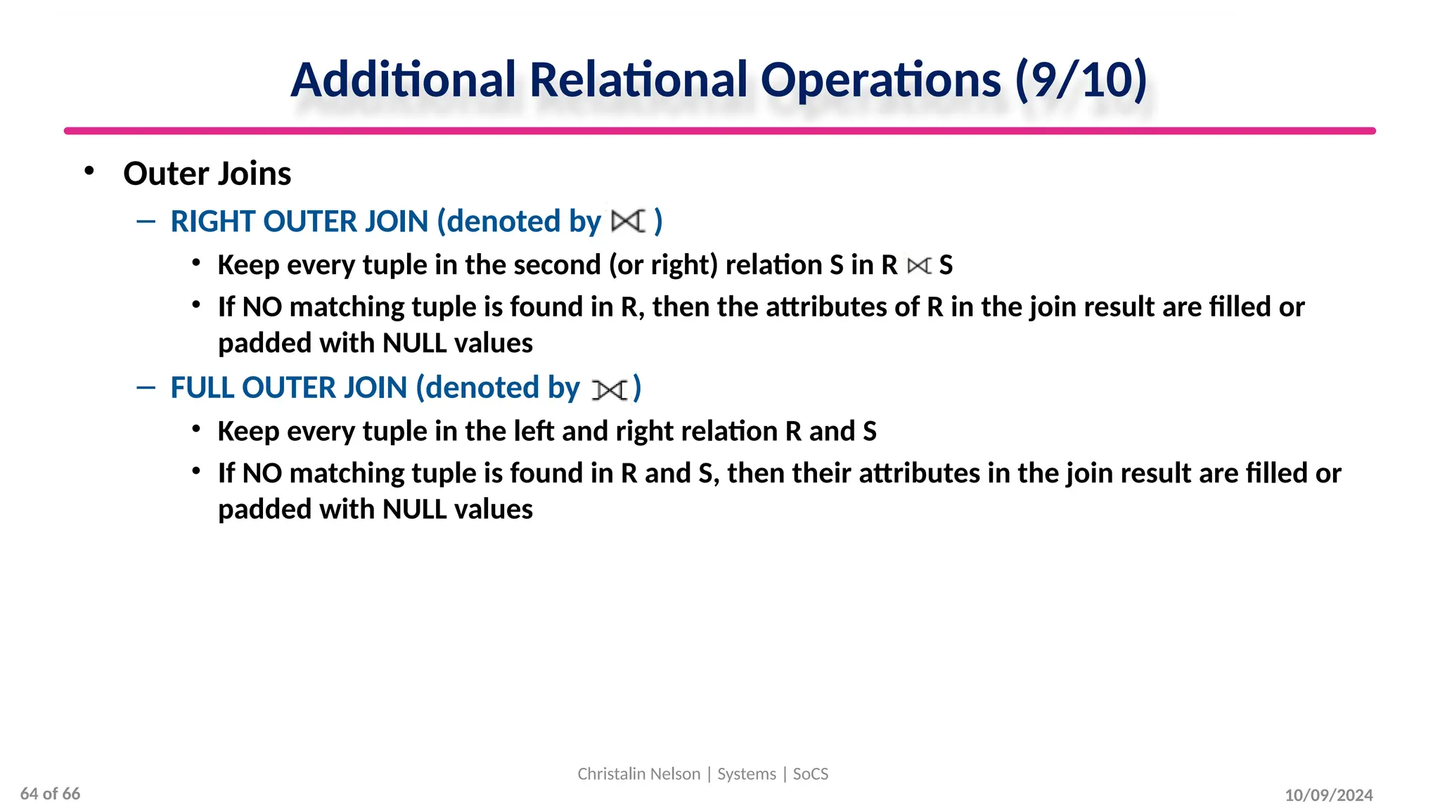 Additional Relational Operations (9/10)
• Outer Joins
– RIGHT OUTER JOIN (denoted by )
• Keep every tuple in the second (or right) relation S in R S
• If NO matching tuple is found in R, then the attributes of R in the join result are filled or
padded with NULL values
– FULL OUTER JOIN (denoted by )
• Keep every tuple in the left and right relation R and S
• If NO matching tuple is found in R and S, then their attributes in the join result are filled or
padded with NULL values
10/09/2024
Christalin Nelson | Systems | SoCS
64 of 66
 