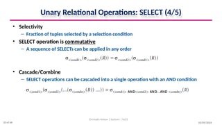 Unary Relational Operations: SELECT (4/5)
• Selectivity
– Fraction of tuples selected by a selection condition
• SELECT operation is commutative
– A sequence of SELECTs can be applied in any order
• Cascade/Combine
– SELECT operations can be cascaded into a single operation with an AND condition
10/09/2024
Christalin Nelson | Systems | SoCS
10 of 66
 