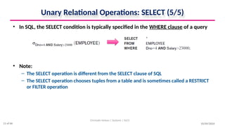 Unary Relational Operations: SELECT (5/5)
• In SQL, the SELECT condition is typically specified in the WHERE clause of a query
• Note:
– The SELECT operation is different from the SELECT clause of SQL
– The SELECT operation chooses tuples from a table and is sometimes called a RESTRICT
or FILTER operation
10/09/2024
Christalin Nelson | Systems | SoCS
11 of 66
 