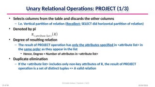 Unary Relational Operations: PROJECT (1/3)
• Selects columns from the table and discards the other columns
– i.e. Vertical partition of relation (Recollect: SELECT did horizontal partition of relation)
• Denoted by pi
• Degree of resulting relation
– The result of PROJECT operation has only the attributes specified in <attribute list> in
the same order as they appear in the list
• Hence, Degree = Number of attributes in <attribute list>
• Duplicate elimination
– If the <attribute list> includes only non-key attributes of R, the result of PROJECT
operation is a set of distinct tuples => A valid relation
10/09/2024
Christalin Nelson | Systems | SoCS
12 of 66
 