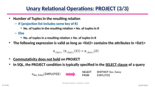 Unary Relational Operations: PROJECT (3/3)
• Number of Tuples in the resulting relation
– If (projection list includes some key of R)
• No. of tuples in the resulting relation = No. of tuples in R
– Else
• No. of tuples in a resulting relation ≤ No. of tuples in R
• The following expression is valid as long as <list2> contains the attributes in <list1>
• Commutativity does not hold on PROJECT
• In SQL, the PROJECT condition is typically specified in the SELECT clause of a query
10/09/2024
Christalin Nelson | Systems | SoCS
14 of 66
 