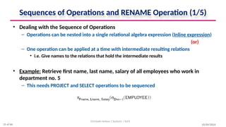 Sequences of Operations and RENAME Operation (1/5)
• Dealing with the Sequence of Operations
– Operations can be nested into a single relational algebra expression (Inline expression)
(or)
– One operation can be applied at a time with intermediate resulting relations
• i.e. Give names to the relations that hold the intermediate results
• Example: Retrieve first name, last name, salary of all employees who work in
department no. 5
– This needs PROJECT and SELECT operations to be sequenced
10/09/2024
Christalin Nelson | Systems | SoCS
15 of 66
 