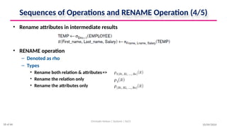 Sequences of Operations and RENAME Operation (4/5)
• Rename attributes in intermediate results
• RENAME operation
– Denoted as rho
– Types
• Rename both relation & attributes=>
• Rename the relation only =>
• Rename the attributes only =>
10/09/2024
Christalin Nelson | Systems | SoCS
18 of 66
 