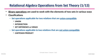 Relational Algebra Operations from Set Theory (1/13)
• Binary operations are used to work with the elements of two sets in various ways
• Classifications
– Set operations applicable for two relations that are union-compatible
• UNION
• INTERSECTION
• SET DIFFERENCE or MINUS
– Set operations applicable to two relations that are not union-compatible
• CARTESIAN PRODUCT
10/09/2024
Christalin Nelson | Systems | SoCS
20 of 66
 