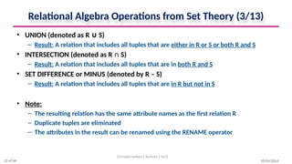 Relational Algebra Operations from Set Theory (3/13)
• UNION (denoted as R S)
∪
– Result: A relation that includes all tuples that are either in R or S or both R and S
• INTERSECTION (denoted as R ∩ S)
– Result: A relation that includes all tuples that are in both R and S
• SET DIFFERENCE or MINUS (denoted by R – S)
– Result: A relation that includes all tuples that are in R but not in S
• Note:
– The resulting relation has the same attribute names as the first relation R
– Duplicate tuples are eliminated
– The attributes in the result can be renamed using the RENAME operator
10/09/2024
Christalin Nelson | Systems | SoCS
22 of 66
 