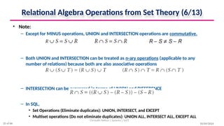 Relational Algebra Operations from Set Theory (6/13)
• Note:
– Except for MINUS operations, UNION and INTERSECTION operations are commutative.
– Both UNION and INTERSECTION can be treated as n-ary operations (applicable to any
number of relations) because both are also associative operations
– INTERSECTION can be expressed in terms of UNION and DIFFERENCE
– In SQL,
• Set Operations (Eliminate duplicates): UNION, INTERSECT, and EXCEPT
• Multiset operations (Do not eliminate duplicates): UNION ALL, INTERSECT ALL, EXCEPT ALL
10/09/2024
Christalin Nelson | Systems | SoCS
25 of 66
 