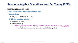 Relational Algebra Operations from Set Theory (7/13)
• CARTESIAN PRODUCT (1/7)
– Also called CROSS PRODUCT or CROSS JOIN
– Denoted by x
• R(A1, A2, ..., An) × S(B1, B2, ..., Bm)
– If Q is the resulting relation
• Degree of Q: n + m
• Total tuples in Q
– If R has nR tuples (denoted as |R| = nR), and S has nS tuples, then Q will have nR * nS tuples
» i.e. Product of the number of rows in the two tables being joined
10/09/2024
Christalin Nelson | Systems | SoCS
26 of 66
 