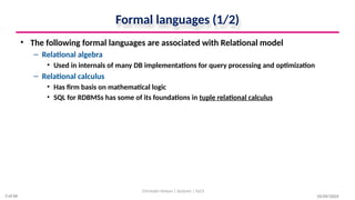 Formal languages (1/2)
• The following formal languages are associated with Relational model
– Relational algebra
• Used in internals of many DB implementations for query processing and optimization
– Relational calculus
• Has firm basis on mathematical logic
• SQL for RDBMSs has some of its foundations in tuple relational calculus
10/09/2024
Christalin Nelson | Systems | SoCS
3 of 66
 