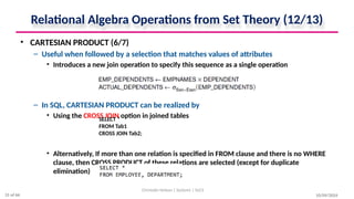 Relational Algebra Operations from Set Theory (12/13)
• CARTESIAN PRODUCT (6/7)
– Useful when followed by a selection that matches values of attributes
• Introduces a new join operation to specify this sequence as a single operation
– In SQL, CARTESIAN PRODUCT can be realized by
• Using the CROSS JOIN option in joined tables
• Alternatively, If more than one relation is specified in FROM clause and there is no WHERE
clause, then CROSS PRODUCT of these relations are selected (except for duplicate
elimination)
10/09/2024
Christalin Nelson | Systems | SoCS
SELECT *
FROM Tab1
CROSS JOIN Tab2;
31 of 66
 