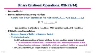 Binary Relational Operations: JOIN (1/14)
• Denoted by
• Process relationships among relations
– General form of JOIN operation on two relations R(A1, A2, ..., An) & S(B1,B2, ..., Bm)
• <join condition> is of the form <condition> AND <condition> AND...AND <condition>
• If Q is the resulting relation
– Degree = Degree of Table-1 + Degree of Table-2
– Vs. Cartesian Product
• In JOIN, only combinations of tuples satisfying the join condition appear in the result
– i.e. One tuple in Q = Tuple of Table1 + Tuple of Table2 ONLY when the join condition is TRUE
– Tuples whose join attributes are NULL (or) for which join condition is FALSE do not appear in Q
• In CARTESIAN PRODUCT all combinations of tuples are included in the result
10/09/2024
Christalin Nelson | Systems | SoCS
33 of 66
 