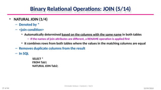 10/09/2024
Binary Relational Operations: JOIN (5/14)
• NATURAL JOIN (1/4)
– Denoted by *
– <join condition>
• Automatically determined based on the columns with the same name in both tables
– If the names of join attributes are different, a RENAME operation is applied first
• It combines rows from both tables where the values in the matching columns are equal
– Removes duplicate columns from the result
– In SQL
Christalin Nelson | Systems | SoCS
SELECT *
FROM Tab1
NATURAL JOIN Tab2;
37 of 66
 