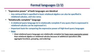 Formal languages (2/2)
• “Expressive power” of both languages are identical
– Any retrieval that is specified in basic relational algebra can also be specified in
relational calculus, and vice versa.
• “Relationally complete” language
– A relational query language (L) is relationally complete if any query that is expressed in
relational calculus can be expressed in L
– Important basis for comparing the expressive power of high-level query languages
– Note
• Most relational query languages are relationally complete but have more expressive power
than relational algebra or relational calculus because of additional operations (like
aggregate functions, grouping, and ordering)
10/09/2024
Christalin Nelson | Systems | SoCS
4 of 66
 