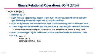 Binary Relational Operations: JOIN (9/14)
• EQUI JOIN (1/2)
– Denoted by
– EQUI JOIN are specific instances of THETA JOIN where <join condition> is explicitly
specified using the equality operator (=) on join attributes
– EQUI JOIN provides more control over <join condition> compared to NATURAL JOIN
– Tables are joined based on the equality of values in specified join attributes/columns
• Always have one or more pairs of attributes that have identical values in every tuple
– Most common type of join and is often used to match related rows between tables
– In SQL,
10/09/2024
Christalin Nelson | Systems | SoCS
SELECT *
FROM Tab1 A
JOIN Tab2 B ON A.id = B.id;
41 of 66
 