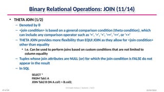 Binary Relational Operations: JOIN (11/14)
• THETA JOIN (1/2)
– Denoted by θ
– <join condition> is based on a general comparison condition (theta condition), which
can include any comparison operator such as '=', '>', '<', '>=', '<=', or '<>'
– THETA JOIN provides more flexibility than EQUI JOIN as they allow for <join condition>
other than equality
• i.e. Can be used to perform joins based on custom conditions that are not limited to
column equality
– Tuples whose join attributes are NULL (or) for which the join condition is FALSE do not
appear in the result
– In SQL
10/09/2024
Christalin Nelson | Systems | SoCS
SELECT *
FROM Tab1 A
JOIN Tab2 B ON A.col1 > B.col2;
43 of 66
 