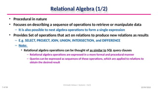Relational Algebra (1/2)
• Procedural in nature
• Focuses on describing a sequence of operations to retrieve or manipulate data
– It is also possible to nest algebra operations to form a single expression
• Provides Set of operations that act on relations to produce new relations as results
– E.g. SELECT, PROJECT, JOIN, UNION, INTERSECTION, and DIFFERENCE
– Note:
• Relational algebra operations can be thought of as similar to SQL query clauses
– Relational algebra operations are expressed in a more formal and procedural manner
– Queries can be expressed as sequences of these operations, which are applied to relations to
obtain the desired result
10/09/2024
Christalin Nelson | Systems | SoCS
5 of 66
 