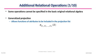 Additional Relational Operations (1/10)
• Some operations cannot be specified in the basic original relational algebra
• Generalized projection
– Allows functions of attributes to be included in the projection list
10/09/2024
Christalin Nelson | Systems | SoCS
56 of 66
 