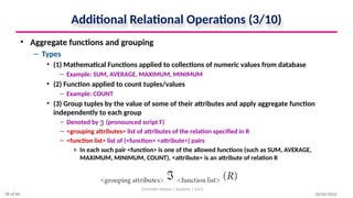 Additional Relational Operations (3/10)
• Aggregate functions and grouping
– Types
• (1) Mathematical Functions applied to collections of numeric values from database
– Example: SUM, AVERAGE, MAXIMUM, MINIMUM
• (2) Function applied to count tuples/values
– Example: COUNT
• (3) Group tuples by the value of some of their attributes and apply aggregate function
independently to each group
– Denoted by (pronounced script F)
– <grouping attributes> list of attributes of the relation specified in R
– <function list> list of (<function> <attribute>) pairs
» In each such pair <function> is one of the allowed functions (such as SUM, AVERAGE,
MAXIMUM, MINIMUM, COUNT), <attribute> is an attribute of relation R
10/09/2024
Christalin Nelson | Systems | SoCS
58 of 66
 