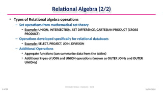 Relational Algebra (2/2)
• Types of Relational algebra operations
– Set operations from mathematical set theory
• Example: UNION, INTERSECTION, SET DIFFERENCE, CARTESIAN PRODUCT (CROSS
PRODUCT)
– Operations developed specifically for relational databases
• Example: SELECT, PROJECT, JOIN, DIVISION
– Additional Operations
• Aggregate functions (can summarize data from the tables)
• Additional types of JOIN and UNION operations (known as OUTER JOINs and OUTER
UNIONs)
10/09/2024
Christalin Nelson | Systems | SoCS
6 of 66
 