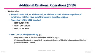 Additional Relational Operations (7/10)
• Outer Joins
– Keep all tuples in R, or all those in S, or all those in both relations regardless of
whether or not they have matching tuples in the other relation
– Types (part of the SQL2 standard)
• LEFT OUTER JOIN
• RIGHT OUTER JOIN
• FULL OUTER JOIN
– LEFT OUTER JOIN (denoted by )
• Keep every tuple in the first (or left) relation R in R S
• If NO matching tuple is found in S, then the attributes of S in the join result are filled or
padded with NULL values
10/09/2024
Christalin Nelson | Systems | SoCS
62 of 66
 