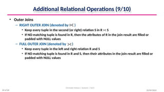 Additional Relational Operations (9/10)
• Outer Joins
– RIGHT OUTER JOIN (denoted by )
• Keep every tuple in the second (or right) relation S in R S
• If NO matching tuple is found in R, then the attributes of R in the join result are filled or
padded with NULL values
– FULL OUTER JOIN (denoted by )
• Keep every tuple in the left and right relation R and S
• If NO matching tuple is found in R and S, then their attributes in the join result are filled or
padded with NULL values
10/09/2024
Christalin Nelson | Systems | SoCS
64 of 66
 