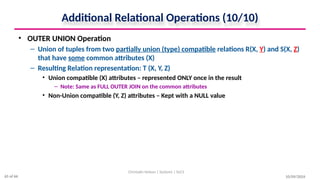 Additional Relational Operations (10/10)
• OUTER UNION Operation
– Union of tuples from two partially union (type) compatible relations R(X, Y) and S(X, Z)
that have some common attributes (X)
– Resulting Relation representation: T (X, Y, Z)
• Union compatible (X) attributes – represented ONLY once in the result
– Note: Same as FULL OUTER JOIN on the common attributes
• Non-Union compatible (Y, Z) attributes – Kept with a NULL value
10/09/2024
Christalin Nelson | Systems | SoCS
65 of 66
 