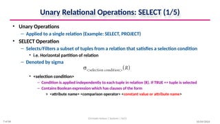 Unary Relational Operations: SELECT (1/5)
• Unary Operations
– Applied to a single relation (Example: SELECT, PROJECT)
• SELECT Operation
– Selects/Filters a subset of tuples from a relation that satisfies a selection condition
• i.e. Horizontal partition of relation
– Denoted by sigma
• <selection condition>
– Condition is applied independently to each tuple in relation (R). If TRUE => tuple is selected
– Contains Boolean expression which has clauses of the form
» <attribute name> <comparison operator> <constant value or attribute name>
10/09/2024
Christalin Nelson | Systems | SoCS
7 of 66
 