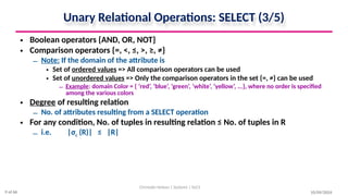 Unary Relational Operations: SELECT (3/5)
• Boolean operators {AND, OR, NOT}
• Comparison operators {=, <, ≤, >, ≥, ≠}
– Note: If the domain of the attribute is
• Set of ordered values => All comparison operators can be used
• Set of unordered values => Only the comparison operators in the set {=, ≠} can be used
– Example: domain Color = { ‘red’, ‘blue’, ‘green’, ‘white’, ‘yellow’, ...}, where no order is specified
among the various colors
• Degree of resulting relation
– No. of attributes resulting from a SELECT operation
• For any condition, No. of tuples in resulting relation ≤ No. of tuples in R
– i.e. |σc (R)| ≤ |R|
10/09/2024
Christalin Nelson | Systems | SoCS
9 of 66
 