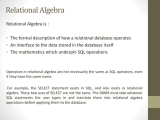 Relational Algebra 
Relational Algebra is : 
• The formal description of how a relational database operates 
• An interface to the data stored in the database itself 
• The mathematics which underpin SQL operations 
Operators in relational algebra are not necessarily the same as SQL operators, even 
if they have the same name. 
For example, the SELECT statement exists in SQL, and also exists in relational 
algebra. These two uses of SELECT are not the same. The DBMS must take whatever 
SQL statements the user types in and translate them into relational algebra 
operations before applying them to the database. 
 