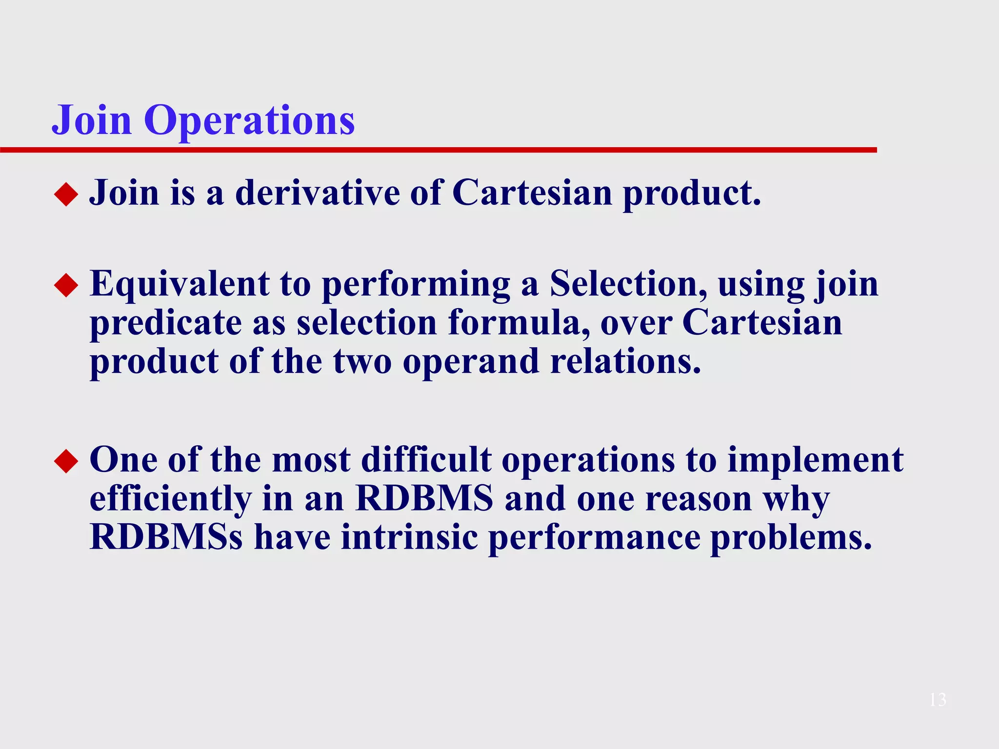 Join Operations
13
◆ Join is a derivative of Cartesian product.
◆ Equivalent to performing a Selection, using join
predicate as selection formula, over Cartesian
product of the two operand relations.
◆ One of the most difficult operations to implement
efficiently in an RDBMS and one reason why
RDBMSs have intrinsic performance problems.
 